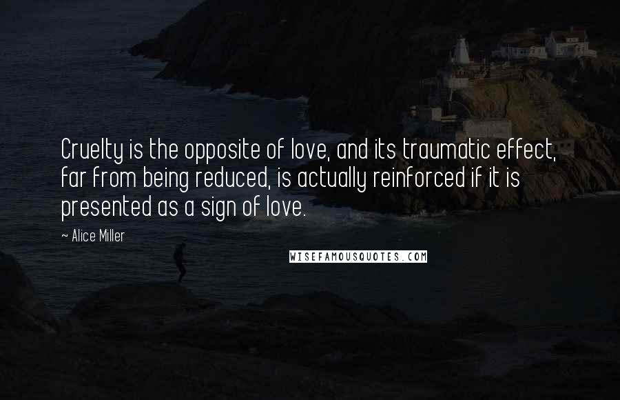 Alice Miller Quotes: Cruelty is the opposite of love, and its traumatic effect, far from being reduced, is actually reinforced if it is presented as a sign of love.