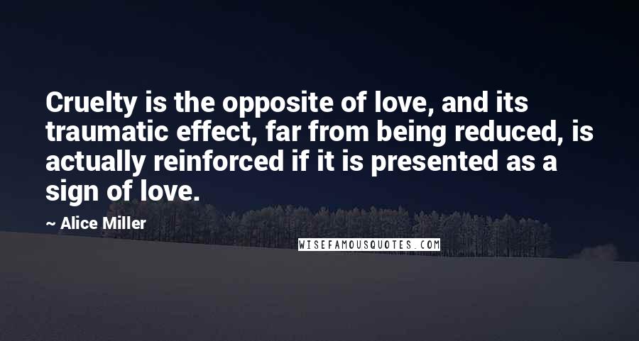 Alice Miller Quotes: Cruelty is the opposite of love, and its traumatic effect, far from being reduced, is actually reinforced if it is presented as a sign of love.