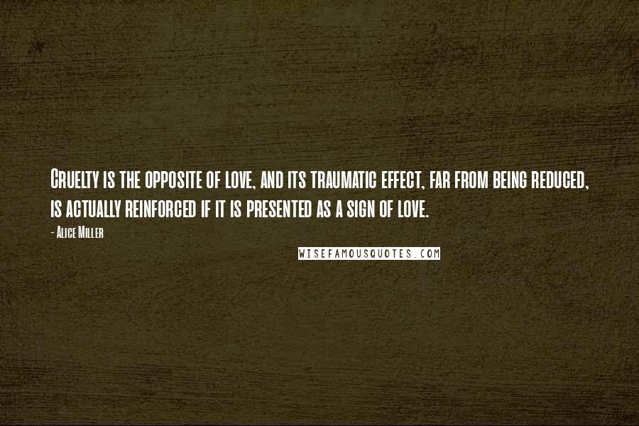 Alice Miller Quotes: Cruelty is the opposite of love, and its traumatic effect, far from being reduced, is actually reinforced if it is presented as a sign of love.