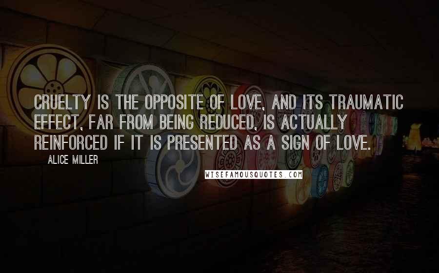 Alice Miller Quotes: Cruelty is the opposite of love, and its traumatic effect, far from being reduced, is actually reinforced if it is presented as a sign of love.
