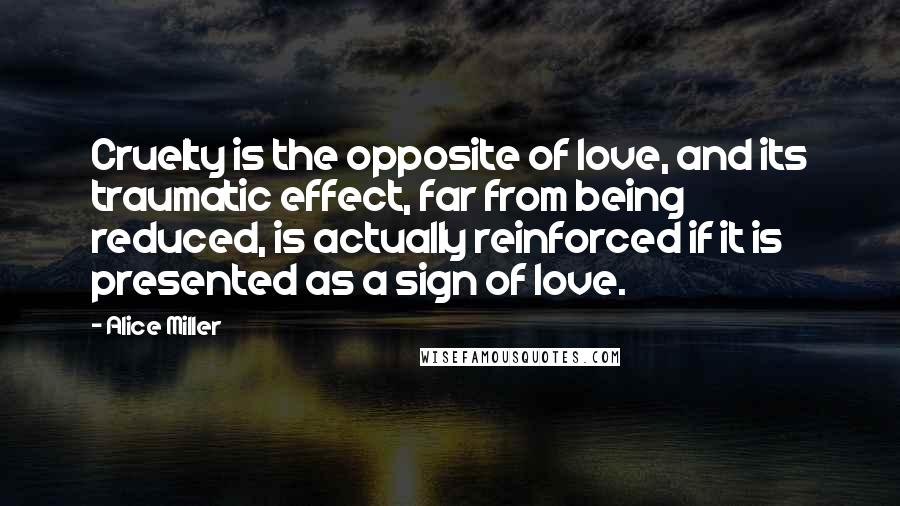 Alice Miller Quotes: Cruelty is the opposite of love, and its traumatic effect, far from being reduced, is actually reinforced if it is presented as a sign of love.