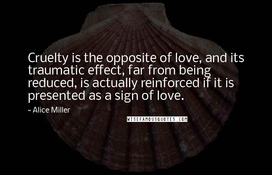 Alice Miller Quotes: Cruelty is the opposite of love, and its traumatic effect, far from being reduced, is actually reinforced if it is presented as a sign of love.