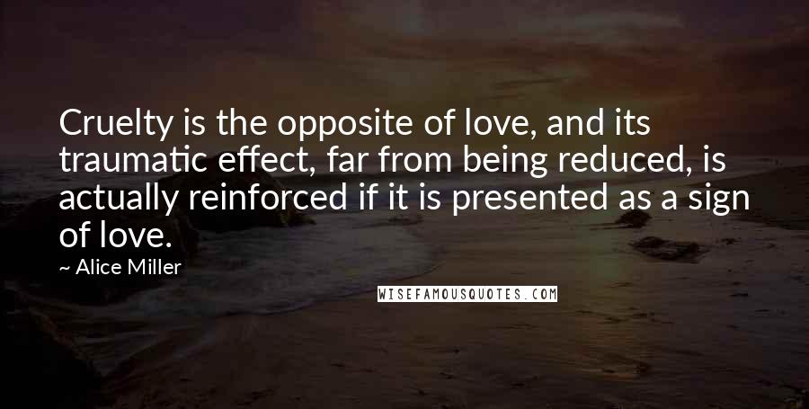 Alice Miller Quotes: Cruelty is the opposite of love, and its traumatic effect, far from being reduced, is actually reinforced if it is presented as a sign of love.