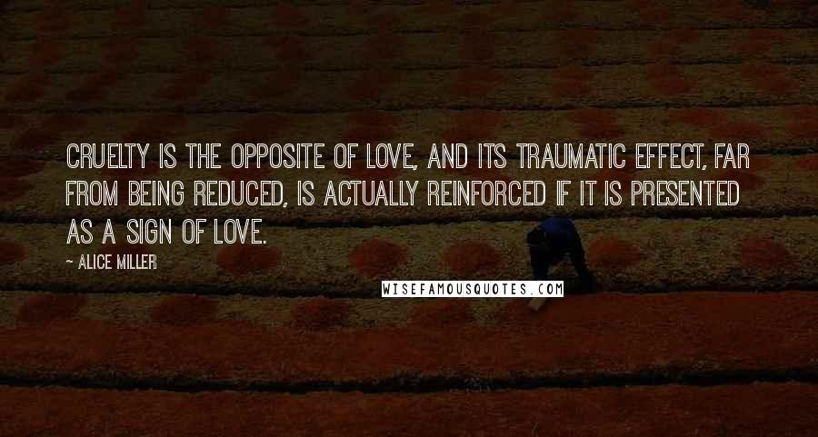 Alice Miller Quotes: Cruelty is the opposite of love, and its traumatic effect, far from being reduced, is actually reinforced if it is presented as a sign of love.