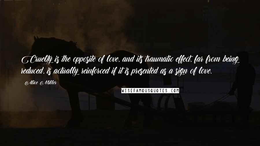 Alice Miller Quotes: Cruelty is the opposite of love, and its traumatic effect, far from being reduced, is actually reinforced if it is presented as a sign of love.