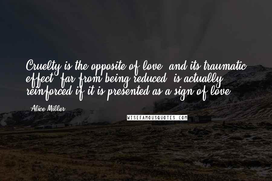 Alice Miller Quotes: Cruelty is the opposite of love, and its traumatic effect, far from being reduced, is actually reinforced if it is presented as a sign of love.