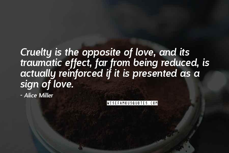 Alice Miller Quotes: Cruelty is the opposite of love, and its traumatic effect, far from being reduced, is actually reinforced if it is presented as a sign of love.