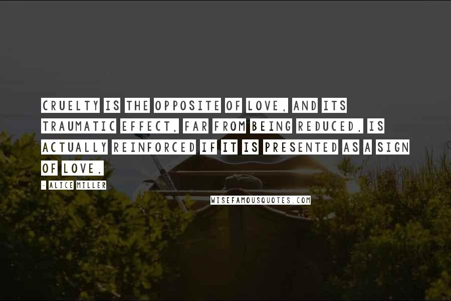 Alice Miller Quotes: Cruelty is the opposite of love, and its traumatic effect, far from being reduced, is actually reinforced if it is presented as a sign of love.