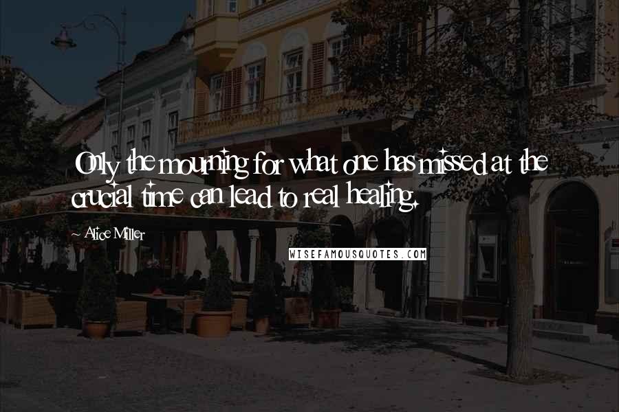 Alice Miller Quotes: Only the mourning for what one has missed at the crucial time can lead to real healing.