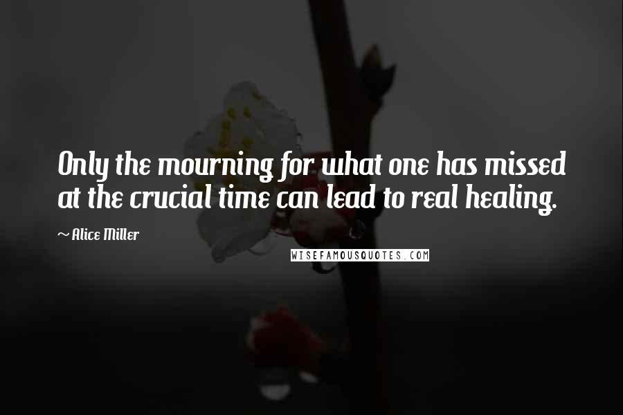 Alice Miller Quotes: Only the mourning for what one has missed at the crucial time can lead to real healing.