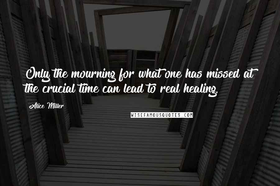 Alice Miller Quotes: Only the mourning for what one has missed at the crucial time can lead to real healing.