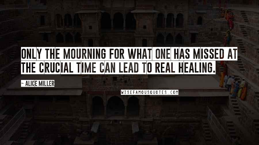 Alice Miller Quotes: Only the mourning for what one has missed at the crucial time can lead to real healing.