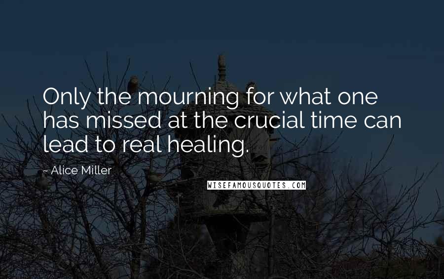 Alice Miller Quotes: Only the mourning for what one has missed at the crucial time can lead to real healing.