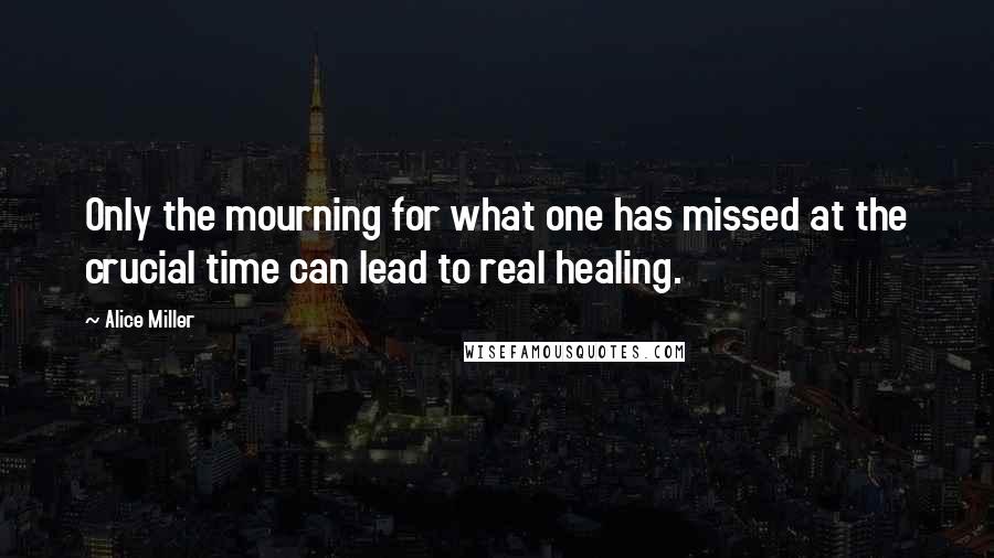 Alice Miller Quotes: Only the mourning for what one has missed at the crucial time can lead to real healing.