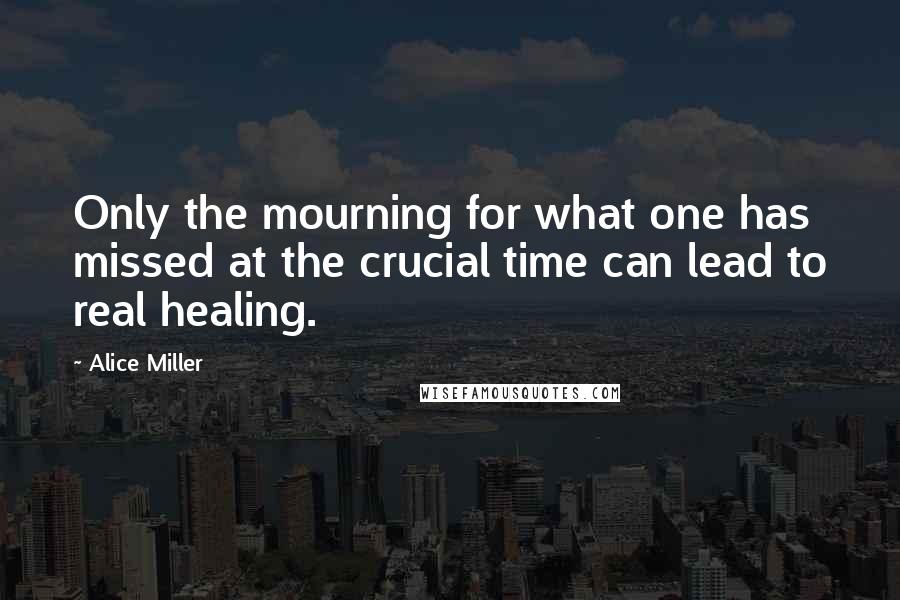 Alice Miller Quotes: Only the mourning for what one has missed at the crucial time can lead to real healing.