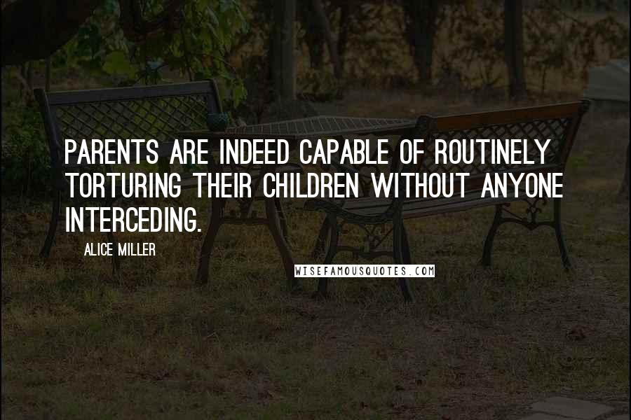 Alice Miller Quotes: Parents are indeed capable of routinely torturing their children without anyone interceding.