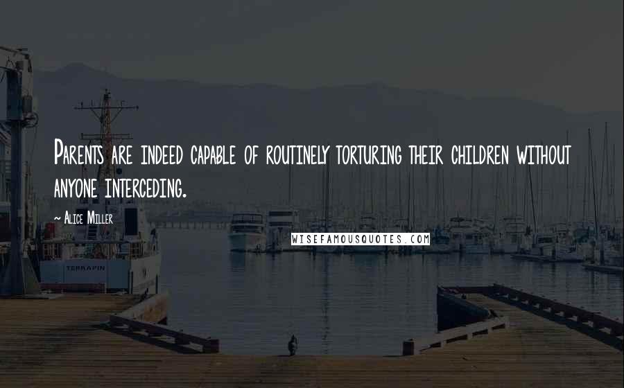 Alice Miller Quotes: Parents are indeed capable of routinely torturing their children without anyone interceding.