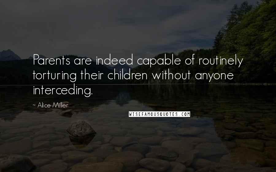 Alice Miller Quotes: Parents are indeed capable of routinely torturing their children without anyone interceding.