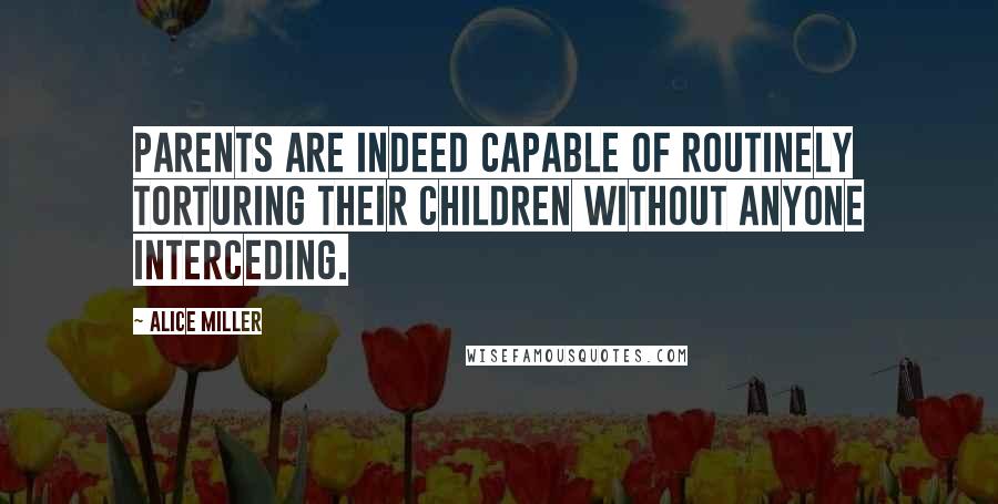 Alice Miller Quotes: Parents are indeed capable of routinely torturing their children without anyone interceding.