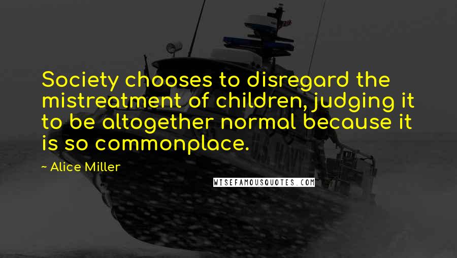 Alice Miller Quotes: Society chooses to disregard the mistreatment of children, judging it to be altogether normal because it is so commonplace.