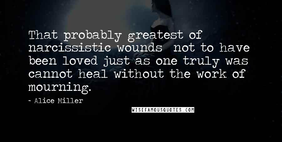 Alice Miller Quotes: That probably greatest of narcissistic wounds  not to have been loved just as one truly was  cannot heal without the work of mourning.