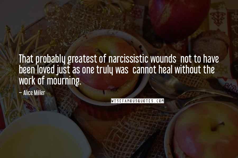 Alice Miller Quotes: That probably greatest of narcissistic wounds  not to have been loved just as one truly was  cannot heal without the work of mourning.