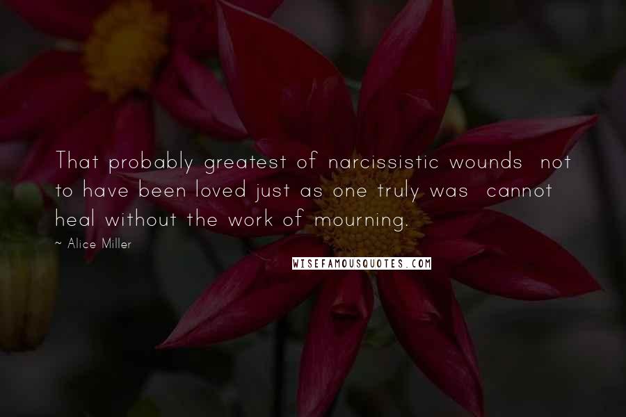 Alice Miller Quotes: That probably greatest of narcissistic wounds  not to have been loved just as one truly was  cannot heal without the work of mourning.