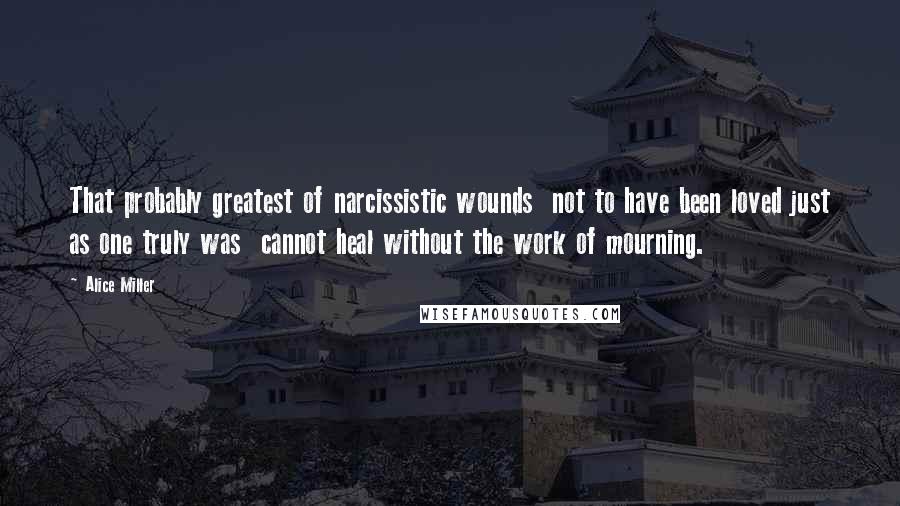 Alice Miller Quotes: That probably greatest of narcissistic wounds  not to have been loved just as one truly was  cannot heal without the work of mourning.