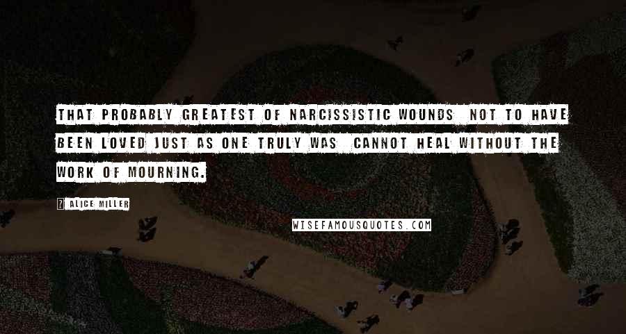 Alice Miller Quotes: That probably greatest of narcissistic wounds  not to have been loved just as one truly was  cannot heal without the work of mourning.