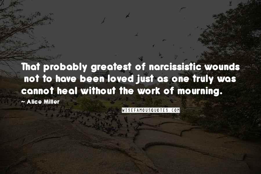 Alice Miller Quotes: That probably greatest of narcissistic wounds  not to have been loved just as one truly was  cannot heal without the work of mourning.