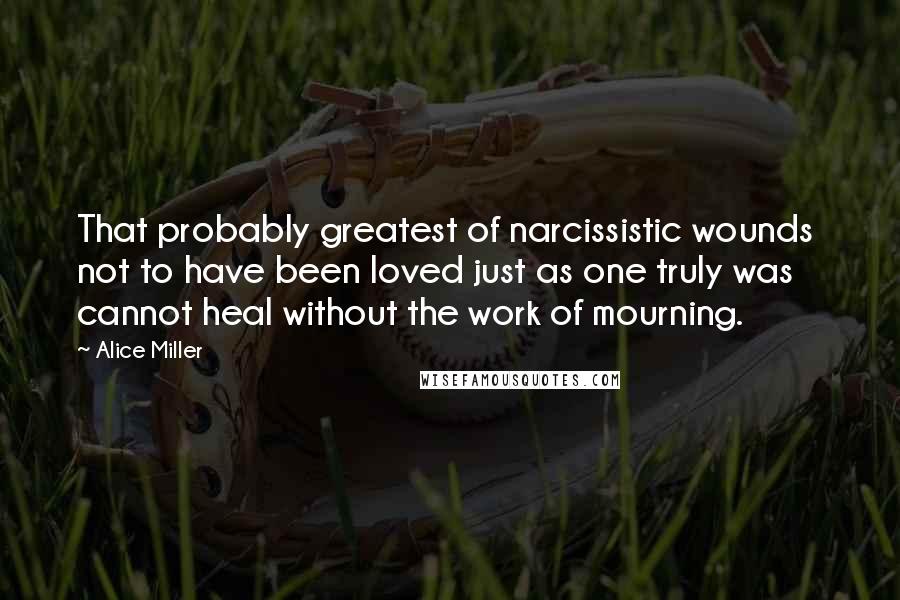 Alice Miller Quotes: That probably greatest of narcissistic wounds  not to have been loved just as one truly was  cannot heal without the work of mourning.