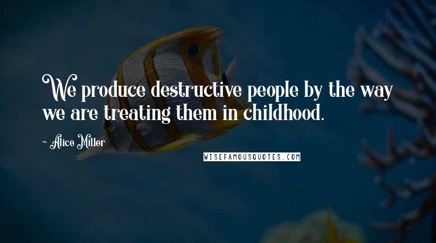 Alice Miller Quotes: We produce destructive people by the way we are treating them in childhood.