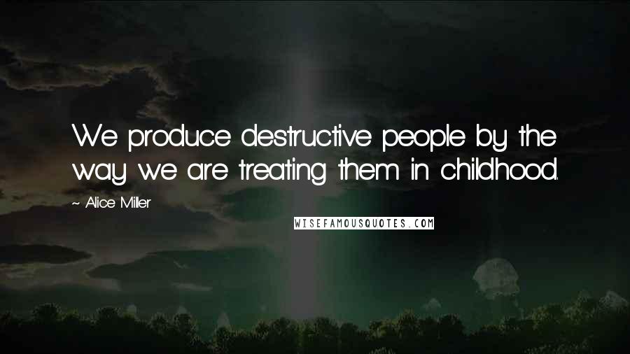 Alice Miller Quotes: We produce destructive people by the way we are treating them in childhood.