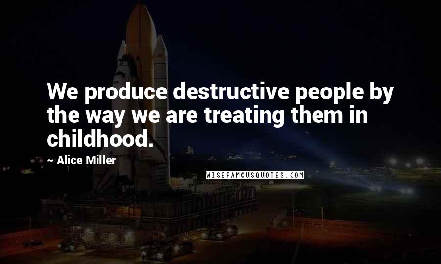 Alice Miller Quotes: We produce destructive people by the way we are treating them in childhood.