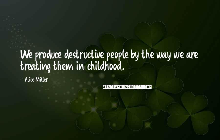 Alice Miller Quotes: We produce destructive people by the way we are treating them in childhood.