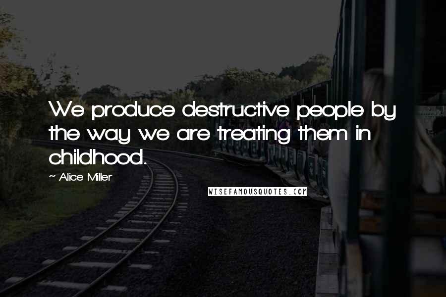 Alice Miller Quotes: We produce destructive people by the way we are treating them in childhood.