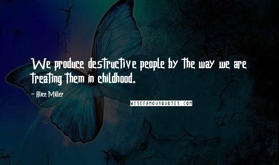 Alice Miller Quotes: We produce destructive people by the way we are treating them in childhood.