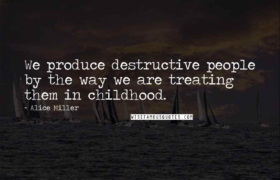 Alice Miller Quotes: We produce destructive people by the way we are treating them in childhood.