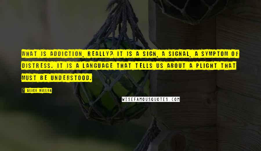 Alice Miller Quotes: What is addiction, really? It is a sign, a signal, a symptom of distress. It is a language that tells us about a plight that must be understood.