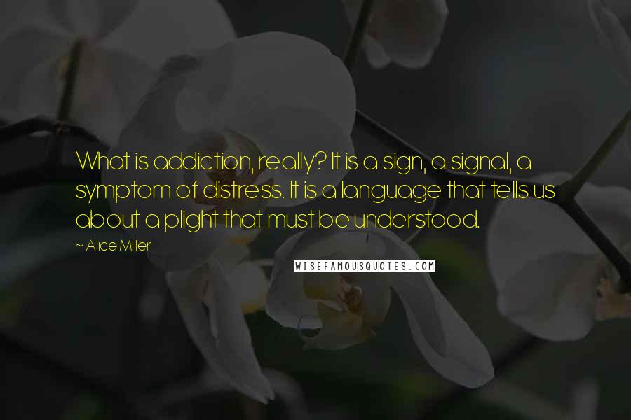 Alice Miller Quotes: What is addiction, really? It is a sign, a signal, a symptom of distress. It is a language that tells us about a plight that must be understood.