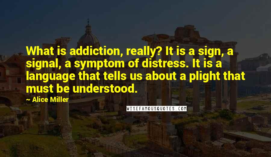 Alice Miller Quotes: What is addiction, really? It is a sign, a signal, a symptom of distress. It is a language that tells us about a plight that must be understood.