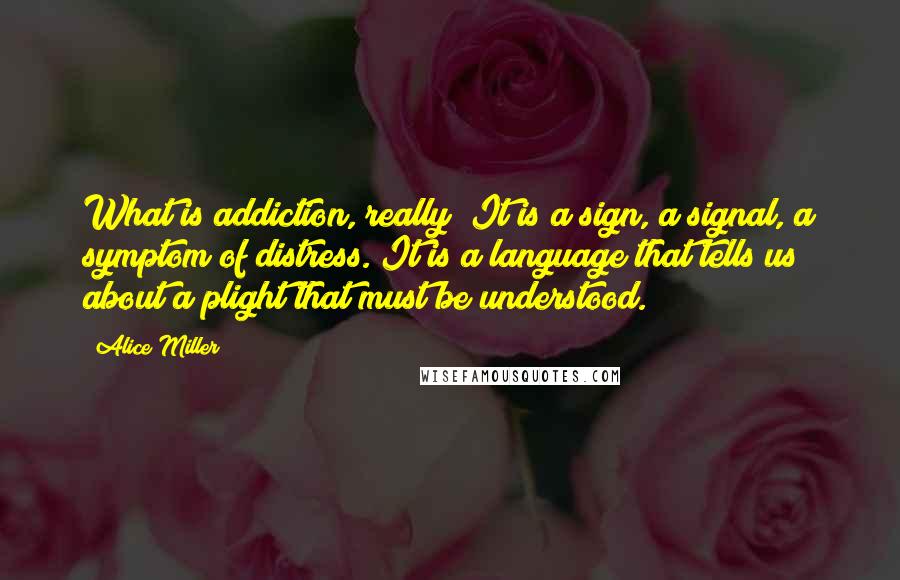 Alice Miller Quotes: What is addiction, really? It is a sign, a signal, a symptom of distress. It is a language that tells us about a plight that must be understood.