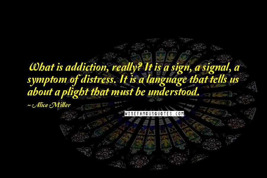 Alice Miller Quotes: What is addiction, really? It is a sign, a signal, a symptom of distress. It is a language that tells us about a plight that must be understood.