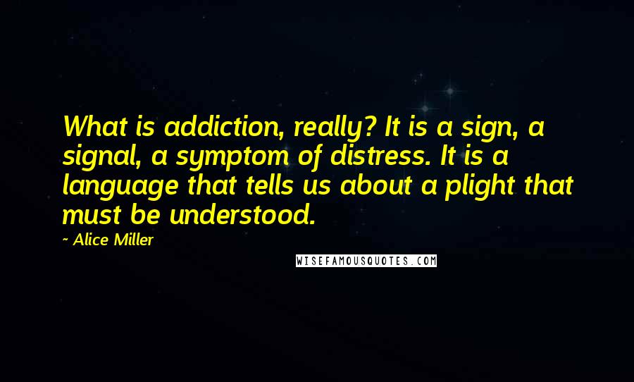 Alice Miller Quotes: What is addiction, really? It is a sign, a signal, a symptom of distress. It is a language that tells us about a plight that must be understood.