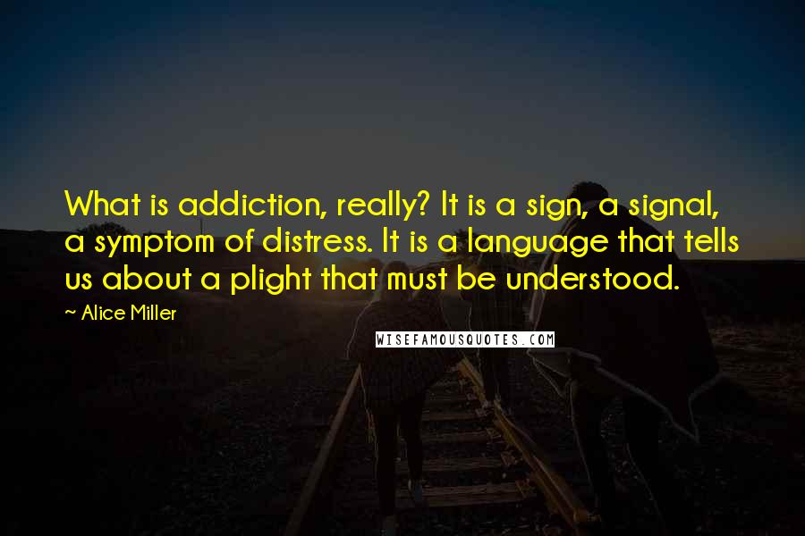 Alice Miller Quotes: What is addiction, really? It is a sign, a signal, a symptom of distress. It is a language that tells us about a plight that must be understood.