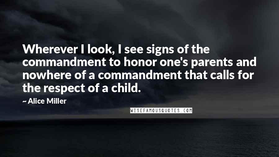 Alice Miller Quotes: Wherever I look, I see signs of the commandment to honor one's parents and nowhere of a commandment that calls for the respect of a child.