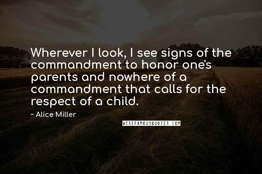 Alice Miller Quotes: Wherever I look, I see signs of the commandment to honor one's parents and nowhere of a commandment that calls for the respect of a child.