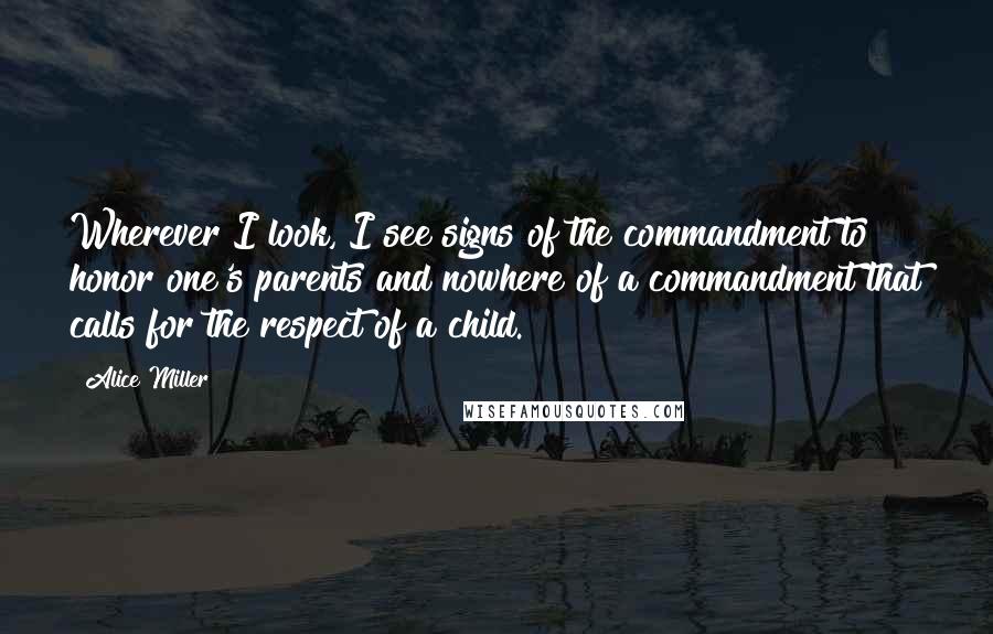 Alice Miller Quotes: Wherever I look, I see signs of the commandment to honor one's parents and nowhere of a commandment that calls for the respect of a child.