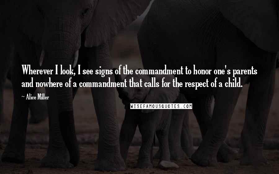 Alice Miller Quotes: Wherever I look, I see signs of the commandment to honor one's parents and nowhere of a commandment that calls for the respect of a child.