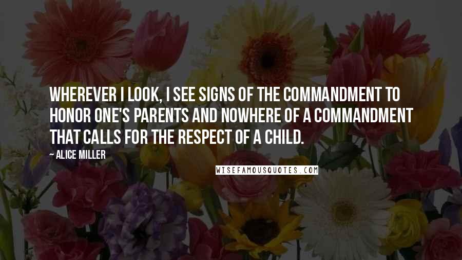 Alice Miller Quotes: Wherever I look, I see signs of the commandment to honor one's parents and nowhere of a commandment that calls for the respect of a child.
